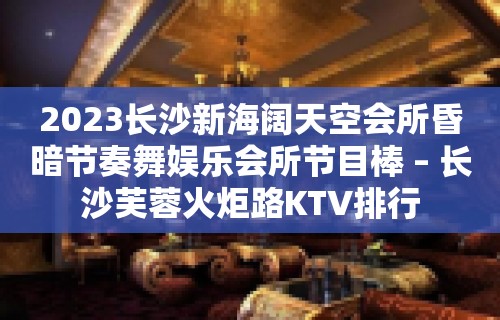 2023长沙新海阔天空会所昏暗节奏舞娱乐会所节目棒 – 长沙芙蓉火炬路KTV排行