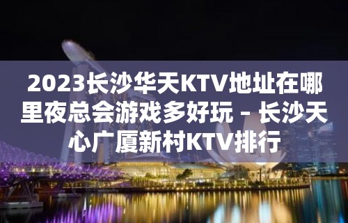 2023长沙华天KTV地址在哪里夜总会游戏多好玩 – 长沙天心广厦新村KTV排行