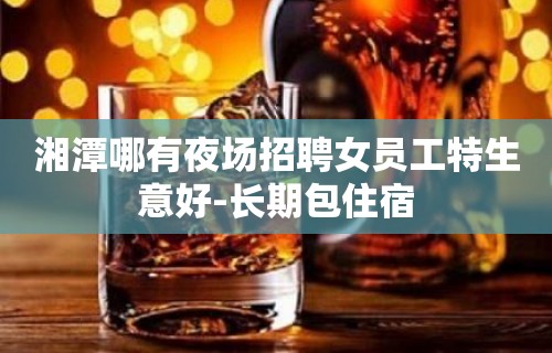 湘潭哪有夜场招聘女员工特生意好-长期包住宿