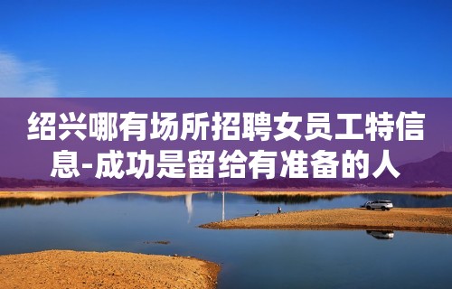 绍兴哪有场所招聘女员工特信息-成功是留给有准备的人