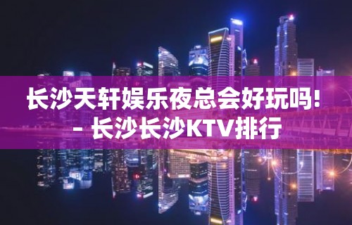 长沙天轩娱乐夜总会好玩吗! – 长沙长沙KTV排行