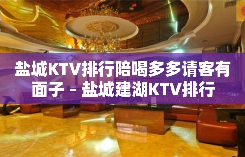 盐城KTV排行陪喝多多请客有面子 – 盐城建湖KTV排行