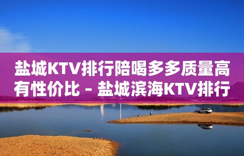 盐城KTV排行陪喝多多质量高有性价比 – 盐城滨海KTV排行