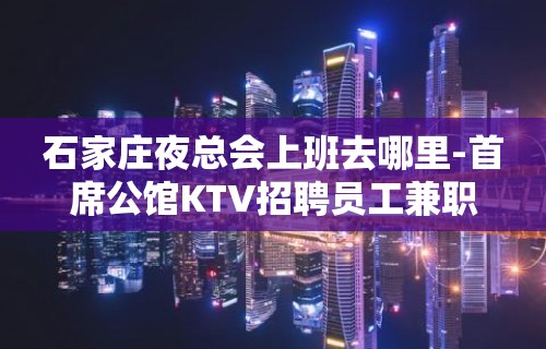 石家庄夜总会上班去哪里-首席公馆KTV招聘员工兼职