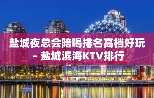 盐城夜总会陪喝排名高档好玩 – 盐城滨海KTV排行