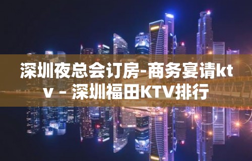 深圳夜总会订房-商务宴请ktv – 深圳福田KTV排行