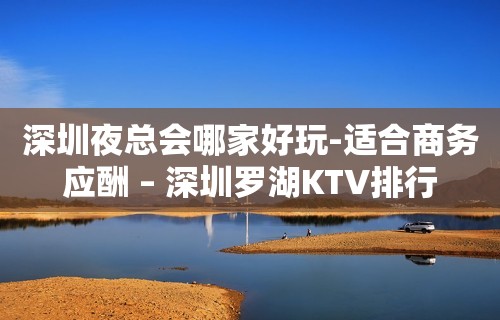 深圳夜总会哪家好玩-适合商务应酬 – 深圳罗湖KTV排行