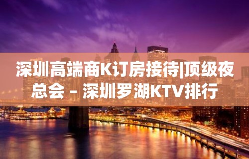 深圳高端商K订房接待|顶级夜总会 – 深圳罗湖KTV排行