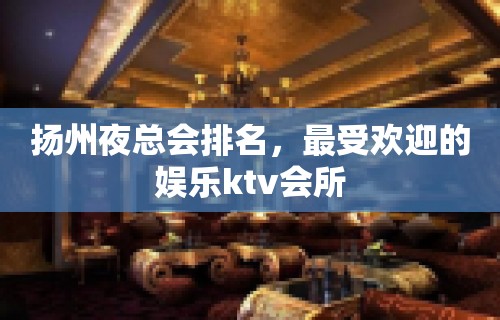 扬州夜总会排名，最受欢迎的娱乐ktv会所