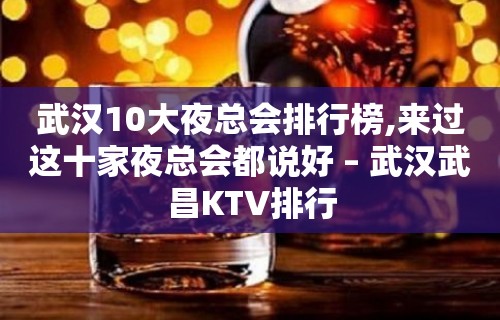 武汉10大夜总会排行榜,来过这十家夜总会都说好 – 武汉武昌KTV排行