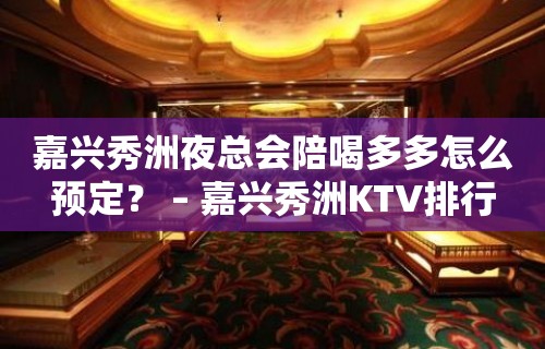 嘉兴秀洲夜总会陪喝多多怎么预定？ – 嘉兴秀洲KTV排行