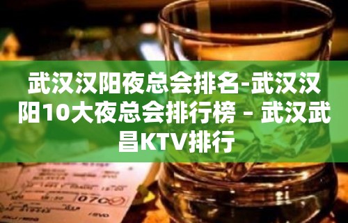 武汉汉阳夜总会排名-武汉汉阳10大夜总会排行榜 – 武汉武昌KTV排行