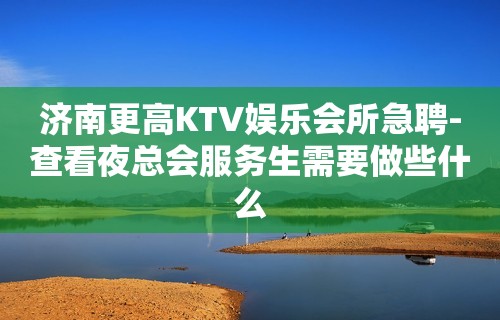 济南更高KTV娱乐会所急聘-查看夜总会服务生需要做些什么