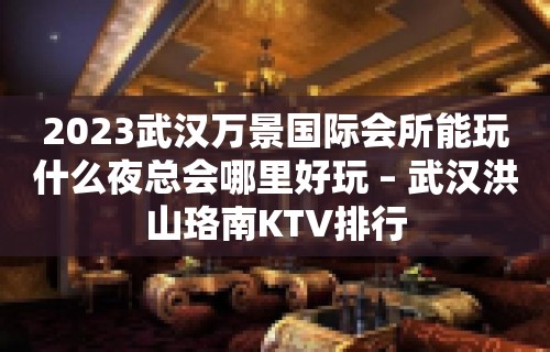 2023武汉万景国际会所能玩什么夜总会哪里好玩 – 武汉洪山珞南KTV排行