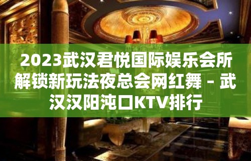 2023武汉君悦国际娱乐会所解锁新玩法夜总会网红舞 – 武汉汉阳沌口KTV排行