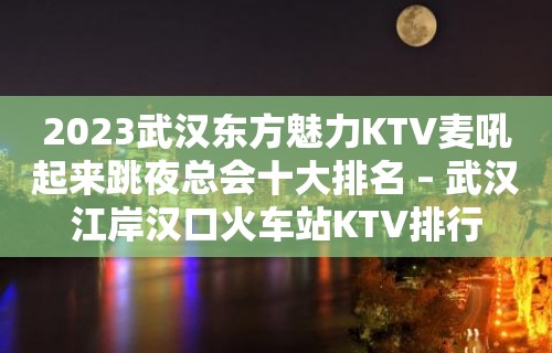 2023武汉东方魅力KTV麦吼起来跳夜总会十大排名 – 武汉江岸汉口火车站KTV排行