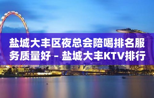 盐城大丰区夜总会陪喝排名服务质量好 – 盐城大丰KTV排行