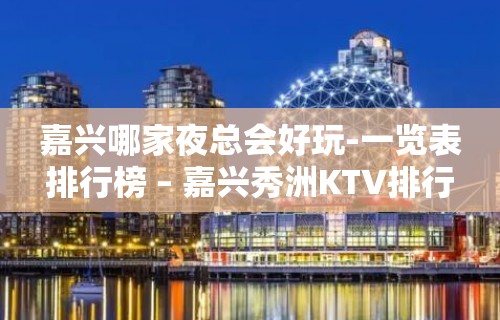 嘉兴哪家夜总会好玩-一览表排行榜 – 嘉兴秀洲KTV排行