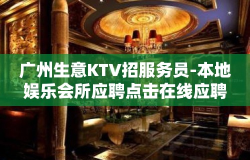 广州生意KTV招服务员-本地娱乐会所应聘点击在线应聘