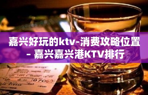 嘉兴好玩的ktv-消费攻略位置 – 嘉兴嘉兴港KTV排行