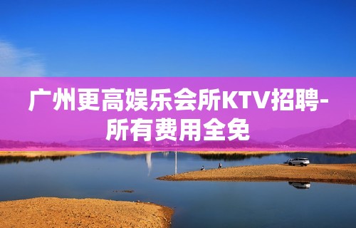 广州更高娱乐会所KTV招聘-所有费用全免