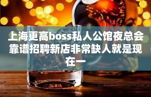 上海更高boss私人公馆夜总会靠谱招聘新店非常缺人就是现在一