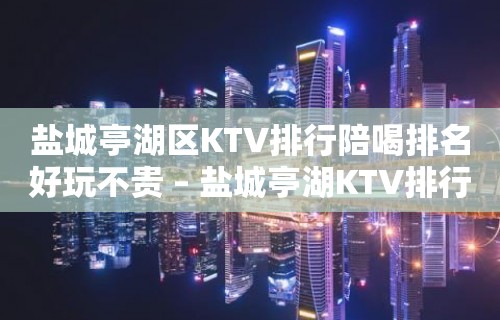 盐城亭湖区KTV排行陪喝排名好玩不贵 – 盐城亭湖KTV排行