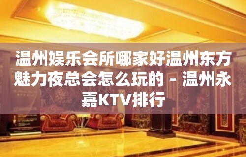 温州娱乐会所哪家好温州东方魅力夜总会怎么玩的 – 温州永嘉KTV排行