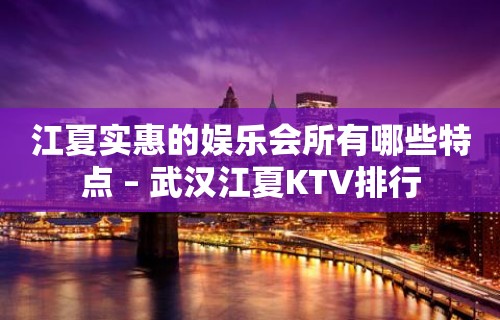 江夏实惠的娱乐会所有哪些特点 – 武汉江夏KTV排行