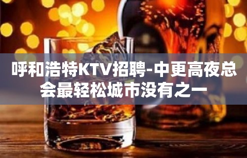 呼和浩特KTV招聘-中更高夜总会最轻松城市没有之一