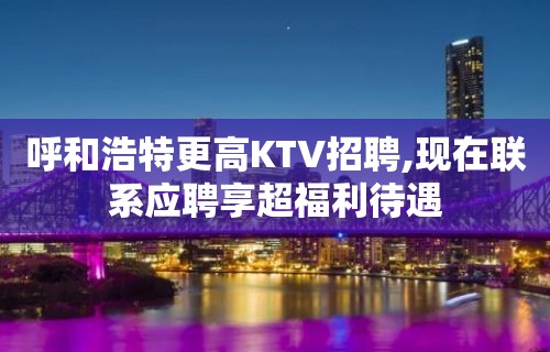 呼和浩特更高KTV招聘,现在联系应聘享超福利待遇