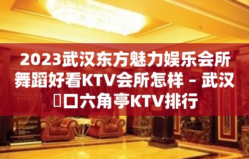 2023武汉东方魅力娱乐会所舞蹈好看KTV会所怎样 – 武汉硚口六角亭KTV排行