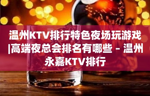 温州KTV排行特色夜场玩游戏|高端夜总会排名有哪些 – 温州永嘉KTV排行