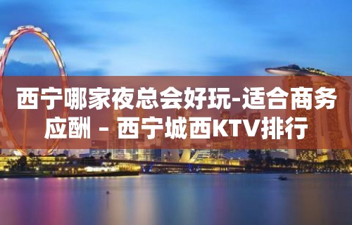 西宁哪家夜总会好玩-适合商务应酬 – 西宁城西KTV排行