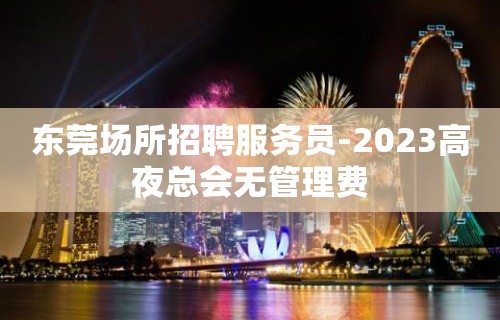 东莞场所招聘服务员-2023高夜总会无管理费