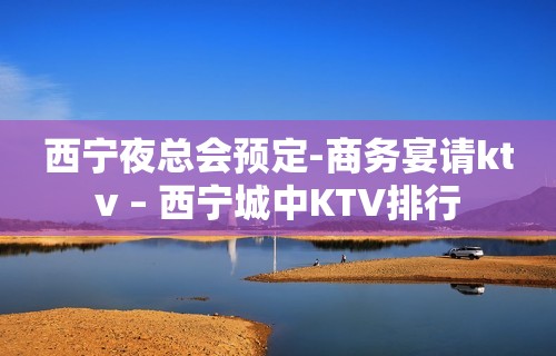 西宁夜总会预定-商务宴请ktv – 西宁城中KTV排行