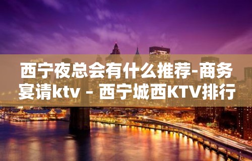 西宁夜总会有什么推荐-商务宴请ktv – 西宁城西KTV排行