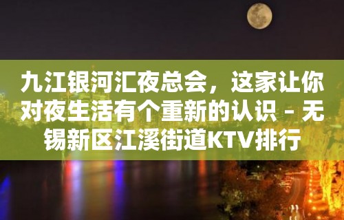 九江银河汇夜总会，这家让你对夜生活有个重新的认识 – 无锡新区江溪街道KTV排行