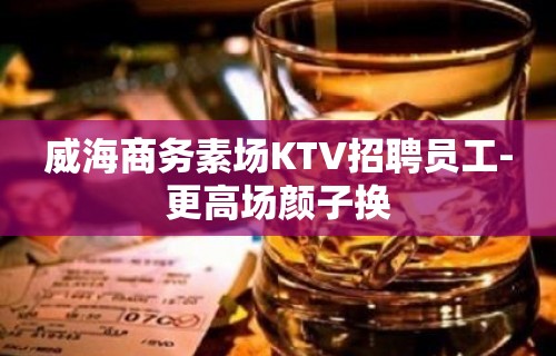 威海商务素场KTV招聘员工-更高场颜子换