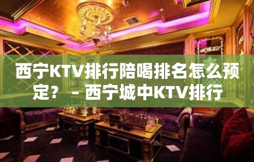 西宁KTV排行陪喝排名怎么预定？ – 西宁城中KTV排行