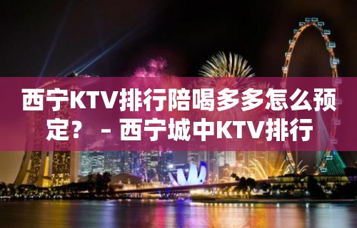 西宁KTV排行陪喝多多怎么预定？ – 西宁城中KTV排行