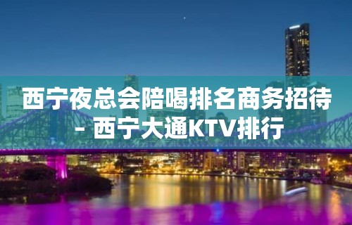 西宁夜总会陪喝排名商务招待 – 西宁大通KTV排行