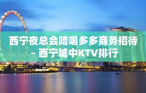 西宁夜总会陪喝多多商务招待 – 西宁城中KTV排行