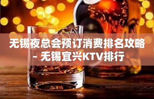 无锡夜总会预订消费排名攻略 – 无锡宜兴KTV排行