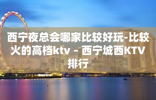 西宁夜总会哪家比较好玩-比较火的高档ktv – 西宁城西KTV排行