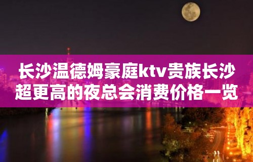 长沙温德姆豪庭ktv贵族长沙超更高的夜总会消费价格一览