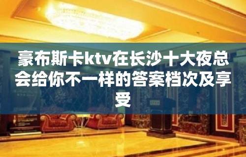 豪布斯卡ktv在长沙十大夜总会给你不一样的答案档次及享受