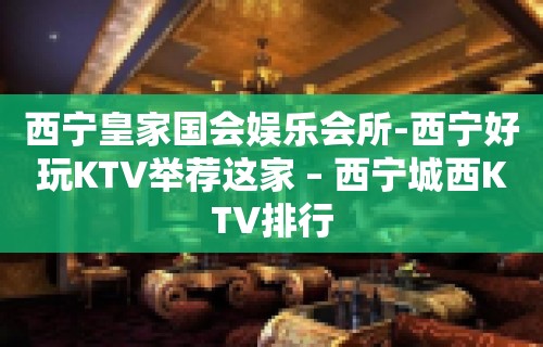 西宁皇家国会娱乐会所-西宁好玩KTV举荐这家 – 西宁城西KTV排行