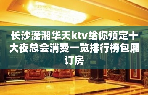 长沙潇湘华天ktv给你预定十大夜总会消费一览排行榜包厢订房