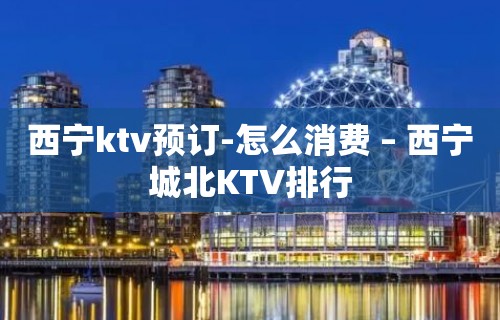 西宁ktv预订-怎么消费 – 西宁城北KTV排行